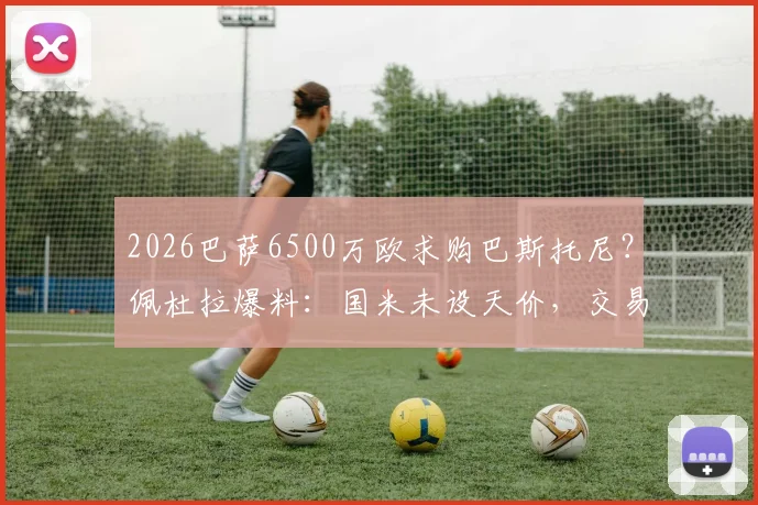 2026巴萨6500万欧求购巴斯托尼？佩杜拉爆料：国米未设天价，交易或有戏，解析后卫市场价值与转会可能性