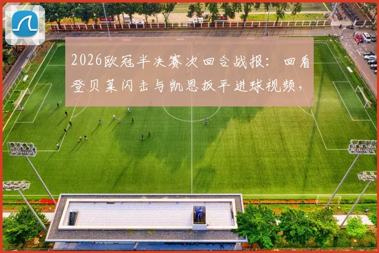 2026欧冠半决赛次回合战报：回看登贝莱闪击与凯恩扳平进球视频，深度解析巴黎总分6-5淘汰拜仁技术统计与争议判罚，附决赛对阵预测
