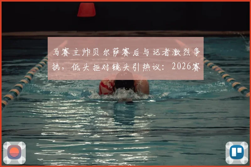 马赛主帅贝尔萨赛后与记者激烈争执,低头拒对镜头引热议:2026赛季冲突事件深度回顾