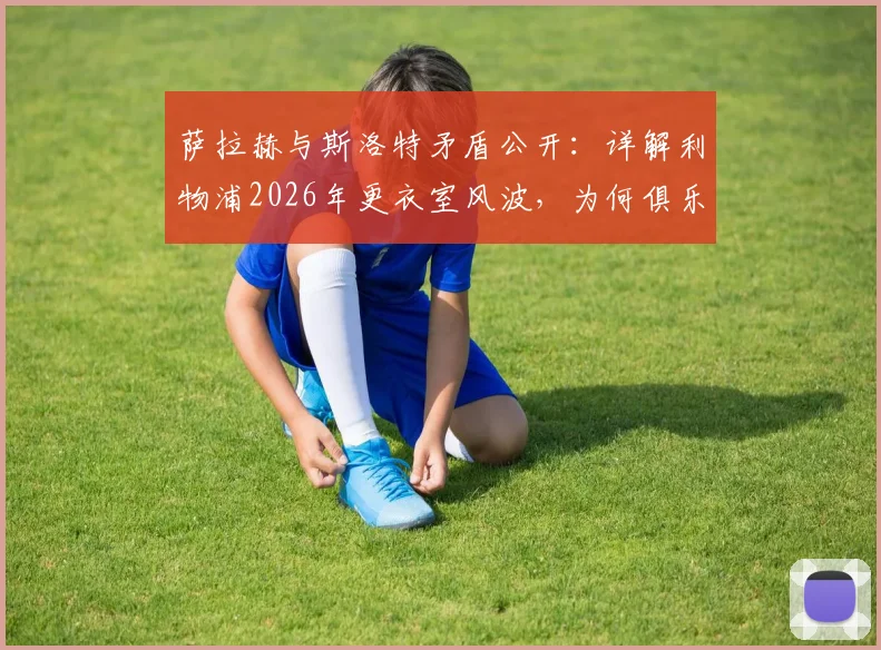 萨拉赫与斯洛特矛盾公开:详解利物浦2026年更衣室风波,为何俱乐部坚持力挺新帅
