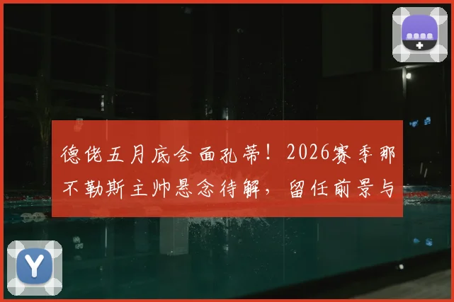 德佬五月底会面孔蒂！2026赛季那不勒斯主帅悬念待解，留任前景与替代方案深度分析
