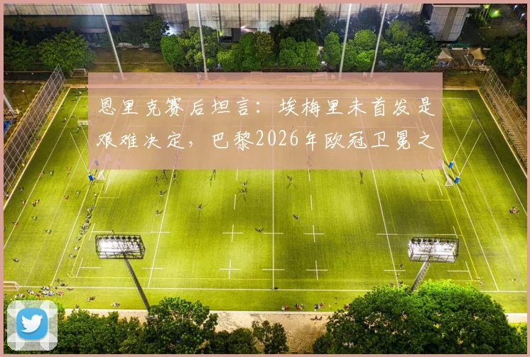 恩里克赛后坦言：埃梅里未首发是艰难决定，巴黎2026年欧冠卫冕之路充满挑战
