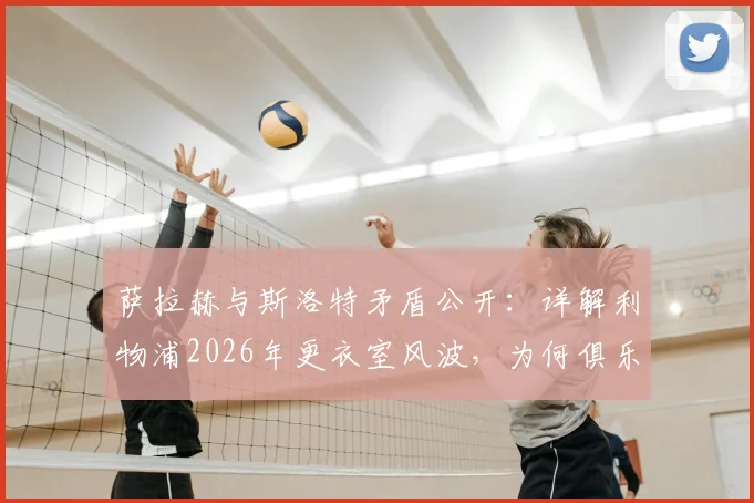 萨拉赫与斯洛特矛盾公开：详解利物浦2026年更衣室风波，为何俱乐部坚持力挺新帅