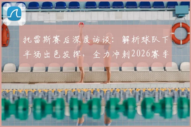 托雷斯赛后深度访谈：解析球队下半场出色发挥，全力冲刺2026赛季联赛冠军宝座