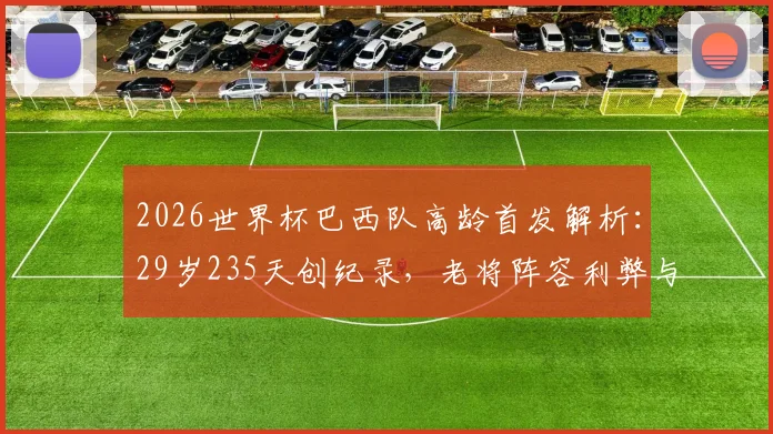 2026世界杯巴西队高龄首发解析：29岁235天创纪录，老将阵容利弊与战术选择全览