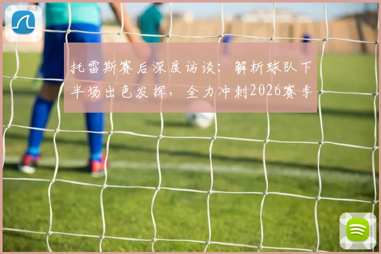 托雷斯赛后深度访谈：解析球队下半场出色发挥，全力冲刺2026赛季联赛冠军宝座