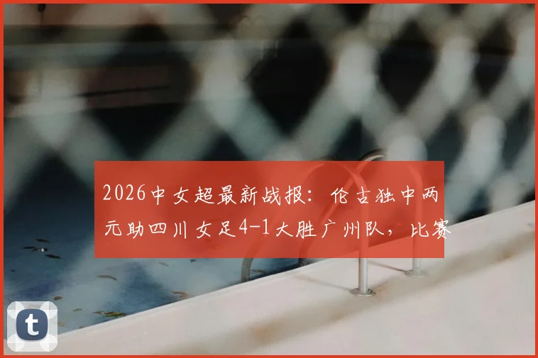 2026中女超最新战报:伦古独中两元助四川女足4-1大胜广州队,比赛回顾与关键球员解析