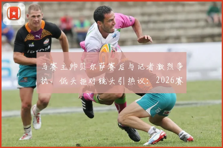 马赛主帅贝尔萨赛后与记者激烈争执，低头拒对镜头引热议：2026赛季冲突事件深度回顾