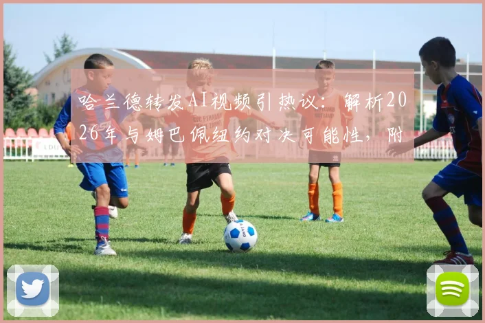 哈兰德转发AI视频引热议：解析2026年与姆巴佩纽约对决可能性，附原片观看与网友自制教程
