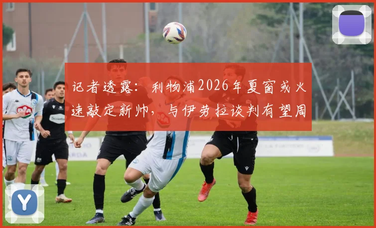 记者透露:利物浦2026年夏窗或火速敲定新帅,与伊劳拉谈判有望周末前尘埃落定