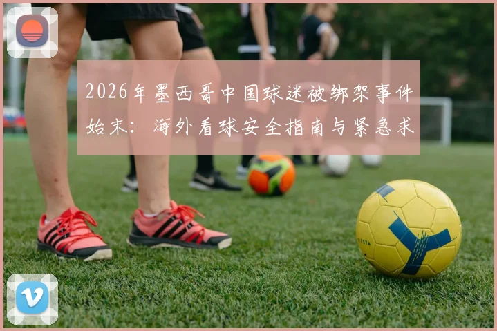 2026年墨西哥中国球迷被绑架事件始末：海外看球安全指南与紧急求助流程详解