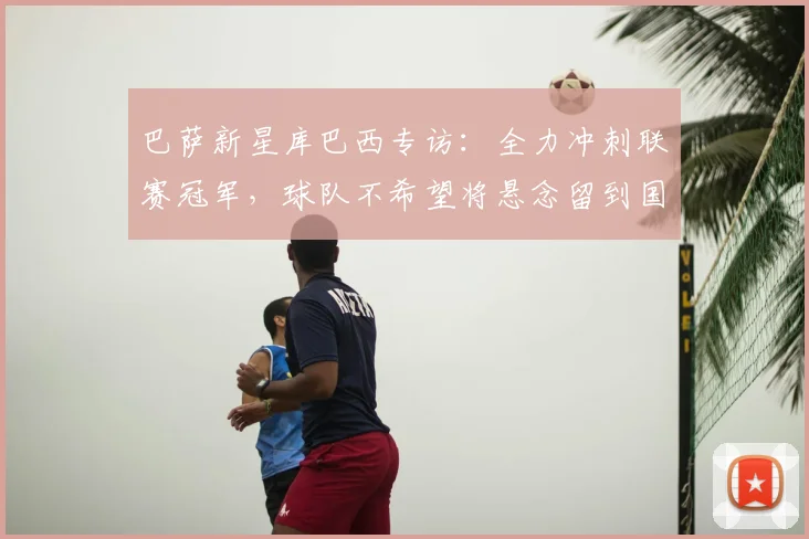 巴萨新星库巴西专访：全力冲刺联赛冠军，球队不希望将悬念留到国家德比