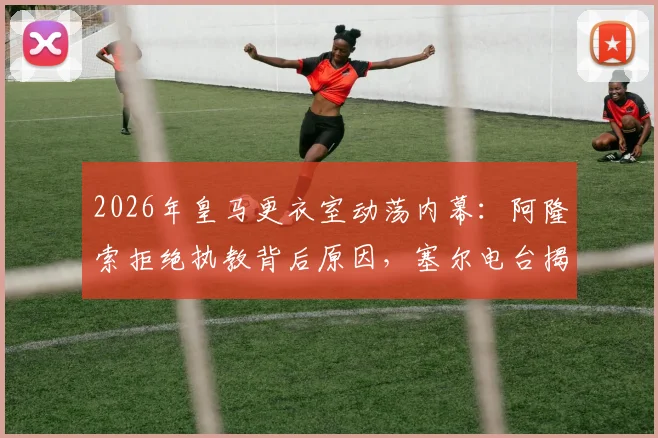 2026年皇马更衣室动荡内幕：阿隆索拒绝执教背后原因，塞尔电台揭露其真实想法与未来计划
