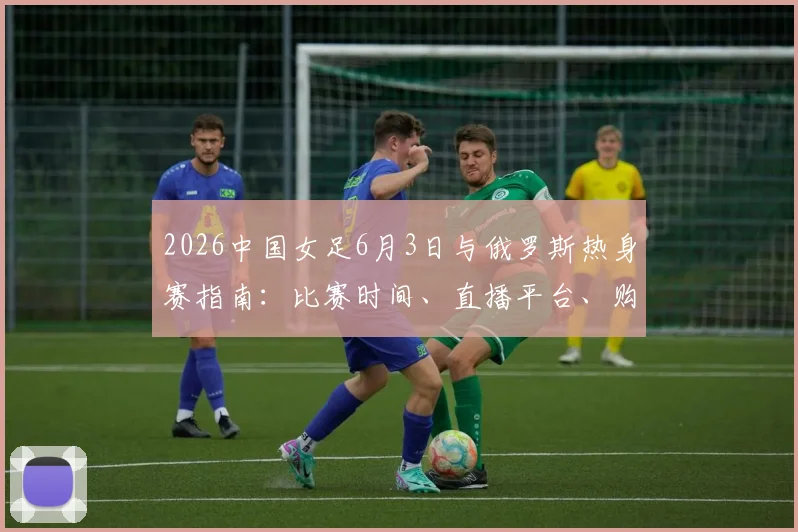 2026中国女足6月3日与俄罗斯热身赛指南：比赛时间、直播平台、购票渠道及历史交锋全解析